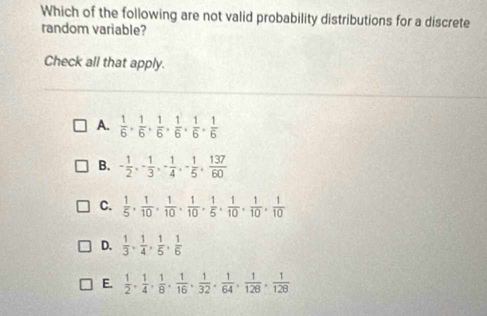 Which of the following are not valid probability distributions for a discrete
random variable?
Check all that apply.
A.  1/6 ,  1/6 ,  1/6 ,  1/6 ,  1/6 ,  1/6 
B. - 1/2 , - 1/3 , - 1/4 , - 1/5 ,  137/60 
C.  1/5 ,  1/10 ,  1/10 ,  1/10 ,  1/5 ,  1/10 ,  1/10 ,  1/10 
D.  1/3 ,  1/4 ,  1/5 ,  1/6 
E.  1/2 ,  1/4 ,  1/8 ,  1/16 ,  1/32 ,  1/64 ,  1/128 ,  1/128 