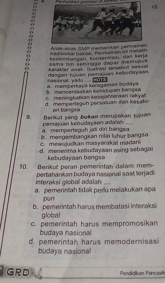 Perhatikan gambar di bawan
12.
Anak-anak SMP memainkan permainan
tradisional bakiak. Permainan ini melatih
keseimbangan, konsentrasi, dan kerja
sama tim sehingga dapat memupuk
karakter anak. Ilustrasi tersebut sesuai
dengan tujuan pemajuan kebudayaan
nasional, yaitu .... HOTS
a. memperkaya keragaman budaya
b. mencerdaskan kehidupan bangsa
c. meningkatkan kesejahteraan rakyat
d. memperteguh persatuan dan kesatu-
an bangsa
9. Berikut yang bukan merupakan tujuan
pemajuan kebudayaan adalah ....
a. memperteguh jati diri bangsa
b. mengembangkan nilai luhur bangsa
c. mewujudkan masyarakat madani
d. menerima kebudayaan asing sebagai
kebudayaan bangsa
10. Berikut peran pemerintah dalam mem-
pertahankan budaya nasional saat terjadi
interaksi global adalah ....
a. pemerintah tidak perlu melakukan apa
pun
b. pemerintah harus membatasi interaksi
global
c. pemerintah harus mempromosikan
budaya nasional
d. pemerintah harus memodernisasi
budaya nasional
i GRD Pendidikan Pancasil