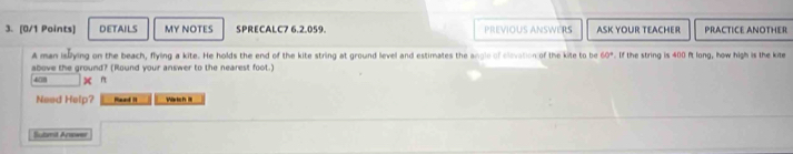 DETAILS MY NOTES SPRECALC7 6.2.059. PREVIOUS ANSWERS ASK YOUR TEACHER PRACTICE ANOTHER 
A man islying on the beach, flying a kite. He holds the end of the kite string at ground level and estimates the angle of clevation of the kite to be 60°. If the string is 400 ft long, how high is the kite 
above the ground? (Round your answer to the nearest foot.)
408 n 
Need Help? Raad It Varich II 
Sotmit Arws