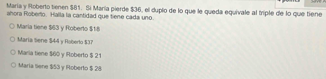 María y Roberto tienen $81. Si María pierde $36, el duplo de lo que le queda equivale al triple de lo que tiene
ahora Roberto. Halla la cantidad que tiene cada uno.
María tiene $63 y Roberto $18
María tiene $44 y Roberto $37
María tiene $60 y Roberto $ 21
Maria tiene $53 y Roberto $ 28