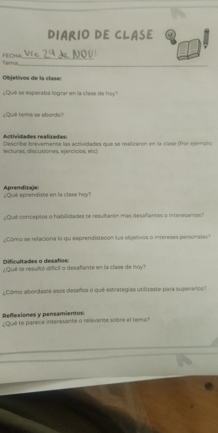 DIARIO DE CLASE 
FECHA: Ure 29 k 1OU 
Tema 
_ 
Objetivos de la clase: 
¿Qué se esperaba lograr en la clase de hoy? 
¿Que tema se abordo? 
Actividades realizadas: 
Describe brevemente las actividades que se realizaron en la clase (Por ejemplo: 
lecturas, discusiones, ejercicios, etc) 
Aprendizaje: 
¿Qué aprendiste en la clase hoy? 
¿Qué conceptos o habilidades te resultarón mas desafiantes o interesantes? 
¿Cómo se relaciona lo qu eaprendistecon tus objetivos o intereses personales? 
Dificultades o desafíos: 
¿Qué te resultó difícil o desafiante en la clase de hoy? 
¿Cómo abordaste esos desafíos o qué estrategias utilizaste para superarlos? 
Reflexiones y pensamientos: 
¿Qué te parece interesante o relavante sobre el tema?