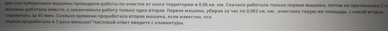 Аве снегоуборочные машины πроводили рабοτыι πо очистке от снега τерриτории в Ο,Οб кв. км. Сначала рабοτала τοлько πервая машинаΡ πоτом на πроτяжении 2 ч 
Машины рабоτали вместе, а заканчивала рабоτу Τοлько одна вτораяδ Πервая машина, убирая за час πо О,ОΟ3 кв. κм Ρ οчистила Τаκуюο же πлοшадь, с какой вτорая 
слравилась за 45 мин. Сколько времени πроработала вторая машина, если известно, что 
πервая πроработала в 3 раза меньше? числовой ответ введите с клавиатуры.