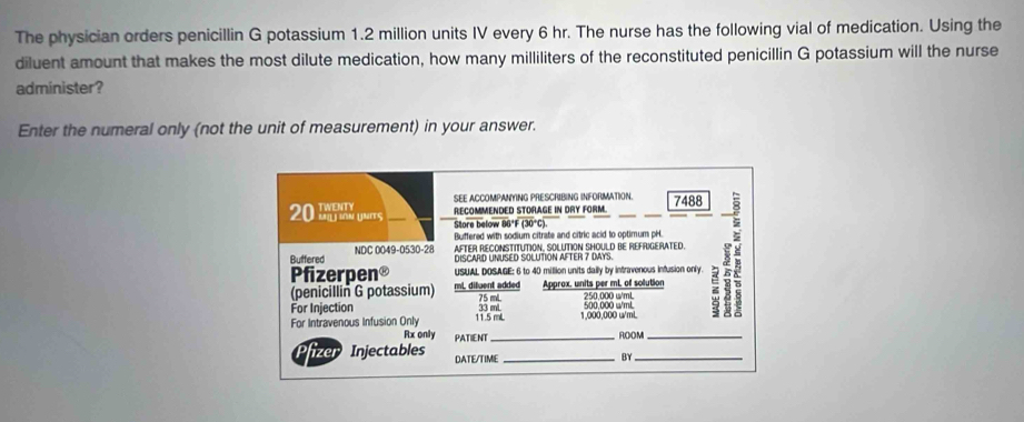 The physician orders penicillin G potassium 1.2 million units IV every 6 hr. The nurse has the following vial of medication. Using the 
diluent amount that makes the most dilute medication, how many milliliters of the reconstituted penicillin G potassium will the nurse 
administer? 
Enter the numeral only (not the unit of measurement) in your answer. 
SEE ACCOMPANYING PRESCRIBING INFORMATION. 
_ 
RECOMMENDED STORAGE IN DRY FORM. 7488
Store below 86*F (30°C). 
Buffered with sodium citrate and citric acid to optimum pH. 
Buffered NDC 0049-0530-28 AFTER RECONSTITUTION, SOLUTION SHOULD BE REFRIGERATED. 
DISCARD UNUSED SOLUTION AFTER 7 DAYS. 
Pfizerpen® USUAL DOSAGE: 6 to 40 million units daily by intravenous infusion only. 
(penicillin G potassium) mL dilluent added Approx, units per mL of solution 
For Injection 33 mL 75 mL 250,000 w/mL 500 000 w/mL z
For Intravenous Infusion Only 11.5 mL 1,000.000 u/mL
Rx only PATIENT_ 
ROOM_ 
izer Injectables DATE/TIME_ 
BY_