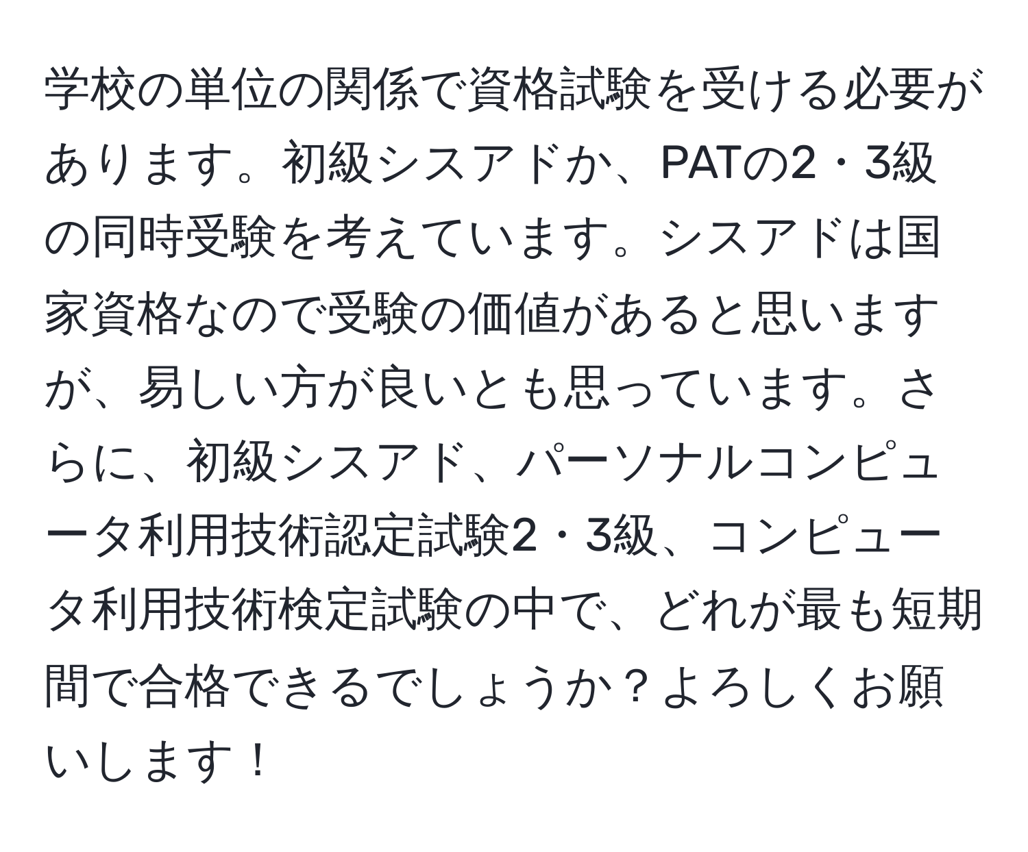 学校の単位の関係で資格試験を受ける必要があります。初級シスアドか、PATの2・3級の同時受験を考えています。シスアドは国家資格なので受験の価値があると思いますが、易しい方が良いとも思っています。さらに、初級シスアド、パーソナルコンピュータ利用技術認定試験2・3級、コンピュータ利用技術検定試験の中で、どれが最も短期間で合格できるでしょうか？よろしくお願いします！