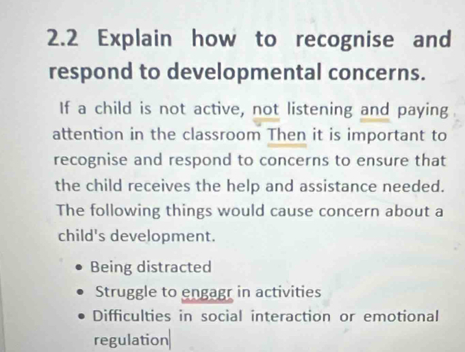 2.2 Explain how to recognise and
respond to developmental concerns.
If a child is not active, not listening and paying
attention in the classroom Then it is important to
recognise and respond to concerns to ensure that
the child receives the help and assistance needed.
The following things would cause concern about a
child's development.
Being distracted
Struggle to engagr in activities
Difficulties in social interaction or emotional
regulation