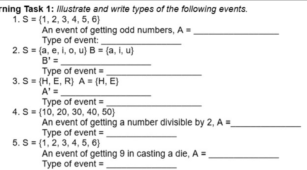 rning Task 1: Illustrate and write types of the following events. 
1. S= 1,2,3,4,5,6
An event of getting odd numbers, A= _ 
Type of event:_ 
2. S= a,e,i,o,u B= a,i,u
B'= _ 
Type of event =_ 
3. S= H,E,R A= H,E
A'= _ 
Type of event =_ 
4. S= 10,20,30,40,50
An event of getting a number divisible by 2, A= _ 
Type of event =_ 
5. S= 1,2,3,4,5,6
An event of getting 9 in casting a die, A= _ 
Type of event =_