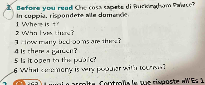 Before you read Che cosa sapete di Buckingham Palace? 
In coppia, rispondete alle domande. 
1 Where is it? 
2 Who lives there? 
3 How many bedrooms are there? 
4 Is there a garden? 
5 Is it open to the public? 
6 What ceremony is very popular with tourists? 
t Co n trolla le tue risposte all'Es 1