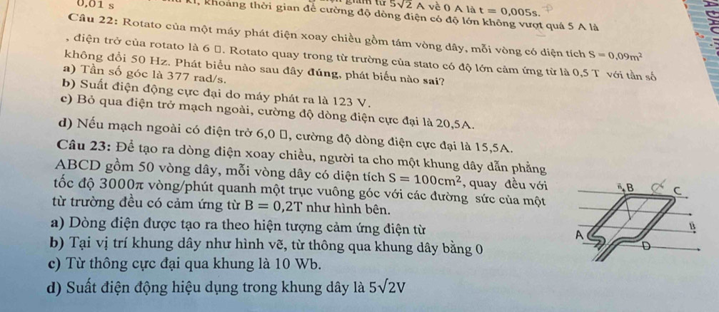 0,01 s gā tú 5sqrt(2)A về 0 A là t=0,005s. 
r
U, khoảng thời gian để cường độ dòng điện có độ lớn không vượt quá 5 A là
Câu 22: Rotato của một máy phát điện xoay chiều gồm tám vòng dây, mỗi vòng có diện tích S=0.09m^2
, điện trở của rotato là 6 đ. Rotato quay trong từ trường của stato có độ lớn cảm ứng từ là 0,5 T với tần số
không đồi 50 Hz. Phát biểu nào sau đây đúng, phát biểu nào sai?
a) Tần số góc là 377 rad/s.
b) Suất điện động cực đại do máy phát ra là 123 V.
c) Bỏ qua điện trở mạch ngoài, cường độ dòng điện cực đại là 20,5A.
d) Nếu mạch ngoài có điện trở 6, 0 %, cường độ dòng điện cực đại là 15,5A.
Câu 23: Để tạo ra dòng điện xoay chiều, người ta cho một khung dây dẫn phẳng
ABCD gồm 50 vòng dây, mỗi vòng dây có diện tích S=100cm^2 , quay đều với B C
đốc độ 3000π vòng/phút quanh một trục vuông góc với các đường sức của một
từ trường đều có cảm ứng từ B=0,2T như hình bên.
a) Dòng điện được tạo ra theo hiện tượng cảm ứng điện từ A
B
b) Tại vị trí khung dây như hình vẽ, từ thông qua khung dây bằng 0
D
c) Từ thông cực đại qua khung là 10 Wb.
d) Suất điện động hiệu dụng trong khung dây là 5sqrt(2)V