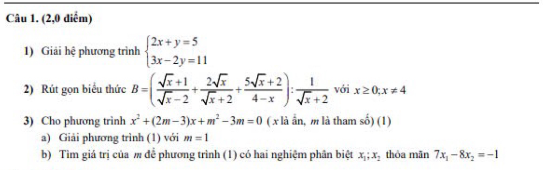 (2,0 diễm) 
1) Giải hệ phương trình beginarrayl 2x+y=5 3x-2y=11endarray.
2) Rút gọn biểu thức B=( (sqrt(x)+1)/sqrt(x)-2 + 2sqrt(x)/sqrt(x)+2 + (5sqrt(x)+2)/4-x ): 1/sqrt(x)+2  với x≥ 0; x!= 4
3) Cho phương trình x^2+(2m-3)x+m^2-3m=0 ( x là ẩn, m là tham số) (1) 
a) Giải phương trình (1) với m=1
b) Tìm giá trị của m để phương trình (1) có hai nghiệm phân biệt x_1; x_2 thỏa mãn 7x_1-8x_2=-1