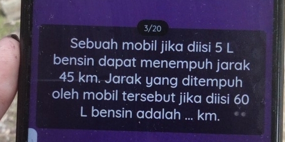 3/20 
Sebuah mobil jika diisi 5 L
bensin dapat menempuh jarak
45 km. Jarak yang ditempuh 
oleh mobil tersebut jika diisi 60
L bensin adalah ... km.