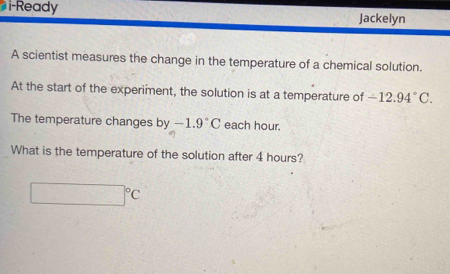 i-Ready 
Jackelyn 
A scientist measures the change in the temperature of a chemical solution. 
At the start of the experiment, the solution is at a temperature of -12.94°C. 
The temperature changes by-1.9°C each hour. 
What is the temperature of the solution after 4 hours?
□°C