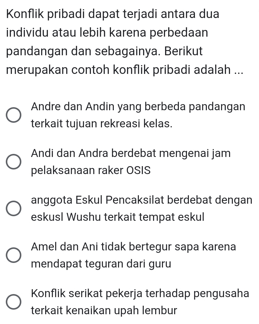 Konflik pribadi dapat terjadi antara dua
individu atau lebih karena perbedaan
pandangan dan sebagainya. Berikut
merupakan contoh konflik pribadi adalah ...
Andre dan Andin yang berbeda pandangan
terkait tujuan rekreasi kelas.
Andi dan Andra berdebat mengenai jam
pelaksanaan raker OSIS
anggota Eskul Pencaksilat berdebat dengan
eskusl Wushu terkait tempat eskul
Amel dan Ani tidak bertegur sapa karena
mendapat teguran dari guru
Konflik serikat pekerja terhadap pengusaha
terkait kenaikan upah lembur