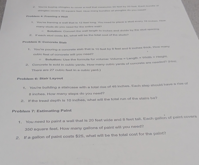 You're buying shingles to cover a roof that measures 30 fast by 20 fast. Each bundle of 
shingles covers 33 square feet. How many bundles of shingles do you need? 
Problem 4: Framing a Wall 
1. You're framing a wall that is 12 feet long. You need to place a stud every 16 inches. How 
many studs do you need for the entire wall? 
。 Sofution: Convert the wall length to inches and divide by the stud spacing. 
2. If each stud costs $4, what will be the total cost of the studs? 
Problem 5: Concrete Slab 
1. You're pouring a concrete slab that is 10 feet by 8 feet and 6 inches thick. How many
cubic feet of concrete will you need? 
SolutIon: Use the formula for volume: Volume = Length × Width × Height. 
2. Concrete is sold in cubic yards. How many cubic yards of concrete are needed? (Hint: 
There are 27 cubic feet in a cubic yard.) 
Problem 6: Stair Layout 
1. You're building a staircase with a total rise of 48 inches. Each step should have a rise of
8 inches. How many steps do you need? 
2. If the tread depth is 10 inches, what will the total run of the stairs be? 
Problem 7: Estimating Paint 
1. You need to paint a wall that is 20 feet wide and 8 feet tall. Each gallon of paint covers
350 square feet. How many gallons of paint will you need? 
2. If a gallon of paint costs $25, what will be the total cost for the paint?