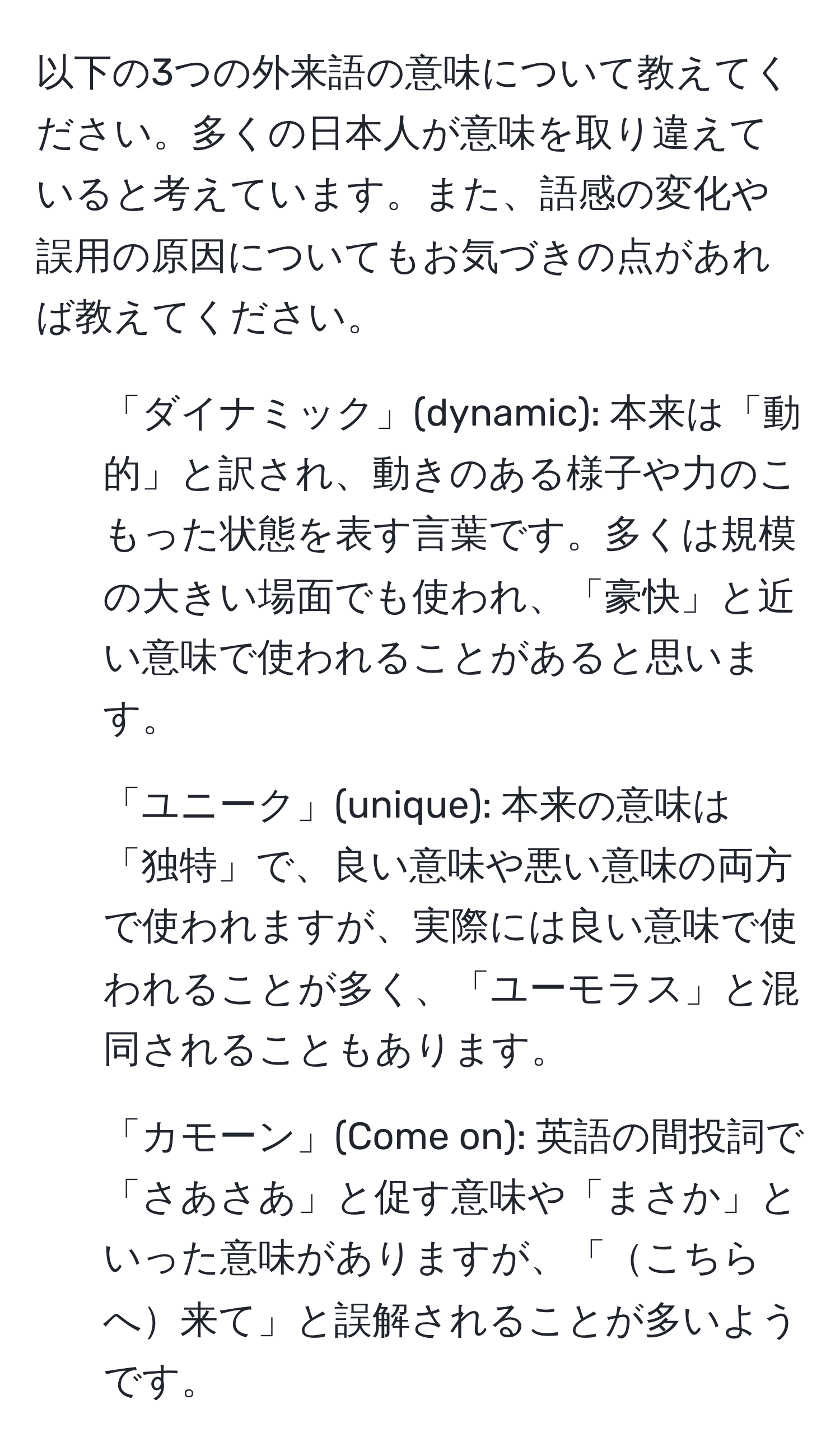 以下の3つの外来語の意味について教えてください。多くの日本人が意味を取り違えていると考えています。また、語感の変化や誤用の原因についてもお気づきの点があれば教えてください。

1. 「ダイナミック」(dynamic): 本来は「動的」と訳され、動きのある様子や力のこもった状態を表す言葉です。多くは規模の大きい場面でも使われ、「豪快」と近い意味で使われることがあると思います。

2. 「ユニーク」(unique): 本来の意味は「独特」で、良い意味や悪い意味の両方で使われますが、実際には良い意味で使われることが多く、「ユーモラス」と混同されることもあります。

3. 「カモーン」(Come on): 英語の間投詞で「さあさあ」と促す意味や「まさか」といった意味がありますが、「こちらへ来て」と誤解されることが多いようです。