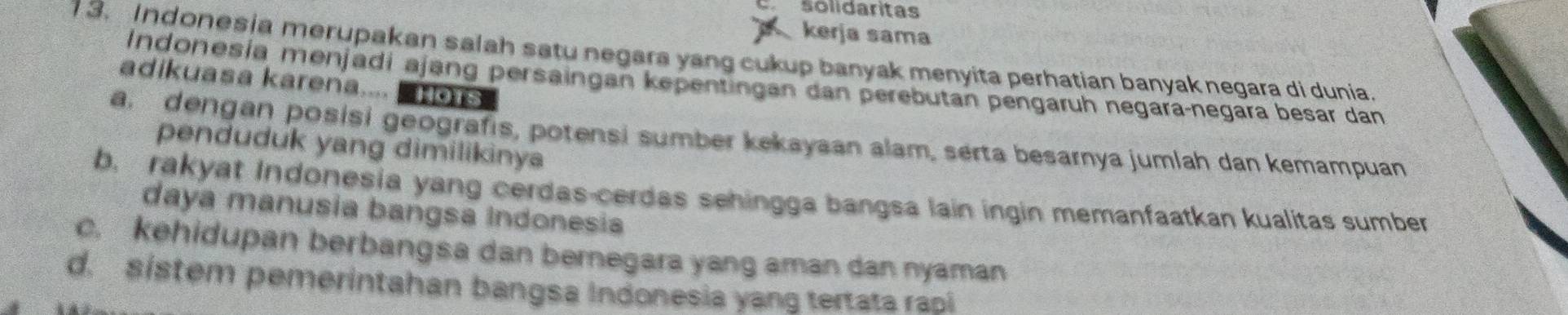 solidaritas
kerja sama
1 3. Indonesia merupakan salah satu negara yang cukup banyak menyita perhatian banyak negara di dunia.
Indonesia menjadi ajang persaingan kepentingan dan perebutan pengaruh negara-negara besar dan
adikuasa karena.... HOTS
a. dengan posisi geografis, potensi sumber kekayaan alam, serta besarnya jumlah dan kemampuan
penduduk yang dimilikinya
b, rakyat Indonesia yang cerdas-cerdas sehingga bangsa lain ingin memanfaatkan kualitas sumber
daya manusia bangsa Indonesia
c. kehidupan berbangsa dan bernegara yang aman dan nyaman
d. sistem pemerintahan bangsa Indonesia yang tertata rasi