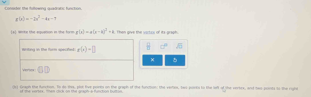 Consider the following quadratic function.
g(x)=-2x^2-4x-7
(a) Write the equation in the form g(x)=a(x-h)^2+k. Then give the vertex of its graph.
 □ /□   □^(□) sqrt(□ )
×
(b) Graph the function. To do this, plot five points on the graph of the function: the vertex, two points to the left of the vertex, and two points to the right
of the vertex. Then click on the graph-a-function button.