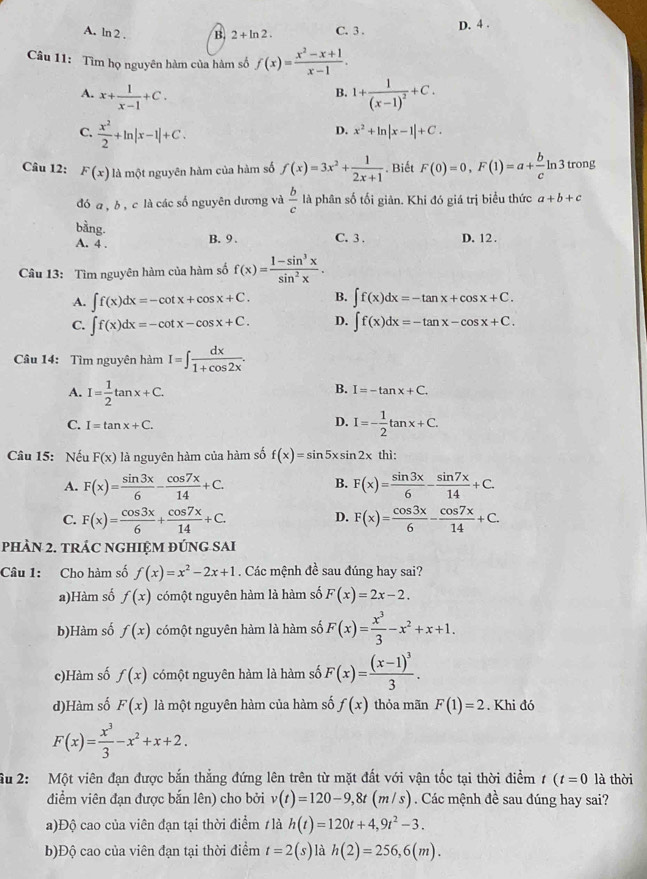 A. ln 2 . B. 2+ln 2. C. 3 . D. 4 .
Câu 11: Tìm họ nguyên hàm của hàm số f(x)= (x^2-x+1)/x-1 .
A. x+ 1/x-1 +C. 1+frac 1(x-1)^2+C.
B.
C.  x^2/2 +ln |x-1|+C.
D. x^2+ln |x-1|+C.
Câu 12: F(x) là một nguyên hàm của hàm số f(x)=3x^2+ 1/2x+1 . Biết F(0)=0,F(1)=a+ b/c ln 3 trong
đó a , b , c là các số nguyên dương và  b/c  là phân số tối giản. Khi đó giá trị biểu thức a+b+c
bằng.
A. 4 . B. 9 . C. 3 . D. 12.
Câu 13: Tìm nguyên hàm của hàm số f(x)= (1-sin^3x)/sin^2x .
A. ∈t f(x)dx=-cot x+cos x+C. B. ∈t f(x)dx=-tan x+cos x+C.
C. ∈t f(x)dx=-cot x-cos x+C. D. ∈t f(x)dx=-tan x-cos x+C.
Câu 14: Tìm nguyên hàm I=∈t  dx/1+cos 2x .
A. I= 1/2 tan x+C.
B. I=-tan x+C.
C. I=tan x+C.
D. I=- 1/2 tan x+C.
Câu 15: Nếu F(x) là nguyên hàm của hàm số f(x)=sin 5xsin 2x thì:
B.
A. F(x)= sin 3x/6 - cos 7x/14 +C. F(x)= sin 3x/6 - sin 7x/14 +C.
C. F(x)= cos 3x/6 + cos 7x/14 +C. F(x)= cos 3x/6 - cos 7x/14 +C.
D.
PhÀN 2. TRÁC NGHIỆM ĐÚNG SAI
Câu 1: Cho hàm số f(x)=x^2-2x+1. Các mệnh đề sau đúng hay sai?
a)Hàm số f(x) cómột nguyên hàm là hàm số F(x)=2x-2.
b)Hàm số f(x) cómột nguyên hàm là hàm số F(x)= x^3/3 -x^2+x+1.
c)Hàm số f(x) cómột nguyên hàm là hàm số F(x)=frac (x-1)^33.
d)Hàm số F(x) là một nguyên hàm của hàm số f(x) thỏa mãn F(1)=2. Khi đó
F(x)= x^3/3 -x^2+x+2.
Su 2: Một viên đạn được bắn thẳng đứng lên trên từ mặt đất với vận tốc tại thời điểm t(t=0 là thời
điểm viên đạn được bắn lên) cho bởi v(t)=120-9,8t(m/s). Các mệnh đề sau đúng hay sai?
a)Độ cao của viên đạn tại thời điểm 1 là h(t)=120t+4,9t^2-3.
b)Độ cao của viên đạn tại thời điểm t=2(s) là h(2)=256,6(m).