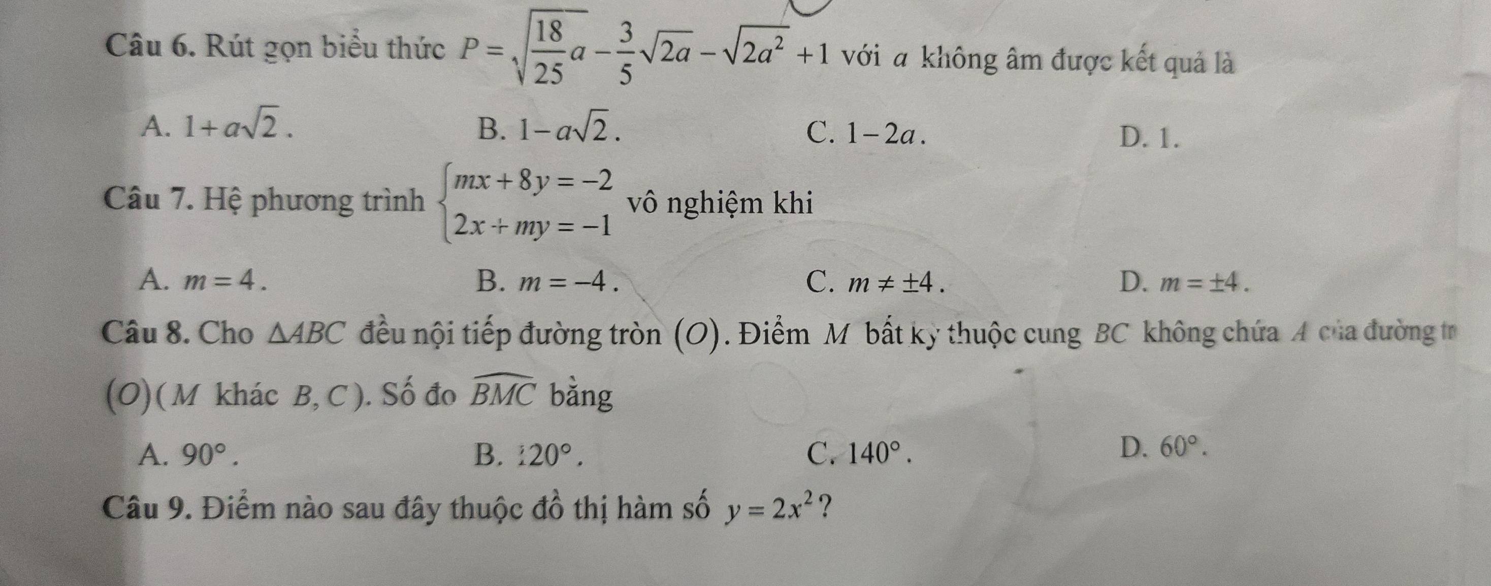 Rút gọn biểu thức P=sqrt(frac 18)25a- 3/5 sqrt(2a)-sqrt(2a^2)+1 với a không âm được kết quả là
A. 1+asqrt(2). B. 1-asqrt(2). C. 1-2a.
D. 1.
Câu 7. Hệ phương trình beginarrayl mx+8y=-2 2x+my=-1endarray. vô nghiệm khi
A. m=4. B. m=-4. C. m!= ± 4. D. m=± 4. 
Câu 8. Cho △ ABC đều nội tiếp đường tròn (O). Điểm M bất kỳ thuộc cung BC không chứa A của đường tr
(O) ( M khác B, C ). Số đo widehat BMC bằng
A. 90°. B. £20°. C. 140°.
D. 60°. 
Câu 9. Điểm nào sau đây thuộc ở 6 thị hàm số y=2x^2 ?
4frac 2