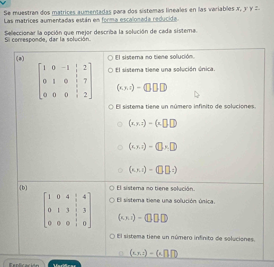 Se muestran dos matrices aumentadas para dos sistemas lineales en las variables x, y y z.
Las matrices aumentadas están en forma escalonada reducida.
Seleccionar la opción que mejor describa la solución de cada sistema.
Si corresponde, dar la solución.
(a) El sistema no tiene solución.
El sistema tiene una solución única.
(x,y,z)=(□ ,□ ,□ )
El sistema tiene un número infinito de soluciones.
(x,y,z)=(x,□ ,□ )
(x,y,z)=(□ ,y,□ )
(x,y,z)=(□ ,□ ,z)
(b) El sistema no tiene solución.
El sistema tiene una solución única.
(x,y,z)=(□ ,□ ,□ )
El sistema tiene un número infinito de soluciones.
(x,y,z)=(x,□ ,□ )
Explicación Verificar