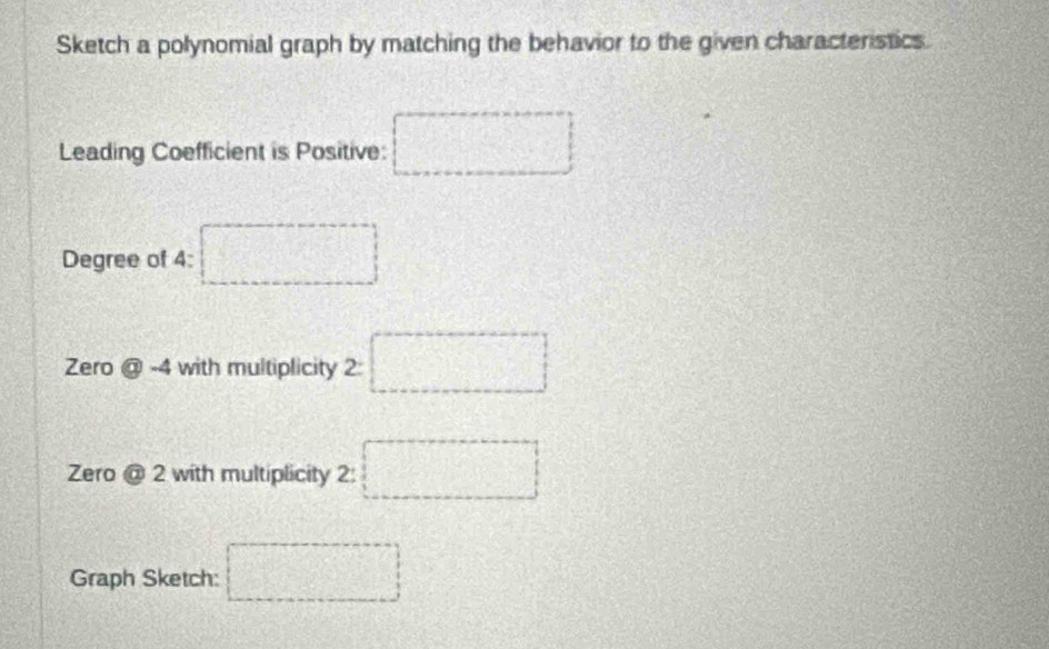 Sketch a polynomial graph by matching the behavior to the given characteristics. 
Leading Coefficient is Positive: □ 
Degree of 4 : □ 
Zero  enclosecircle3-4 with multiplicity 2:□
Zero odot 2 with multiplicity 2: □
Graph Sketch: □