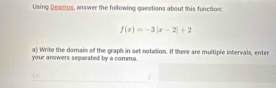 Using Desmos, answer the following questions about this function:
f(x)=-3|x-2|+2
a) Write the domain of the graph in set notation. If there are multiple intervals, enter 
your answers separated by a comma.
x