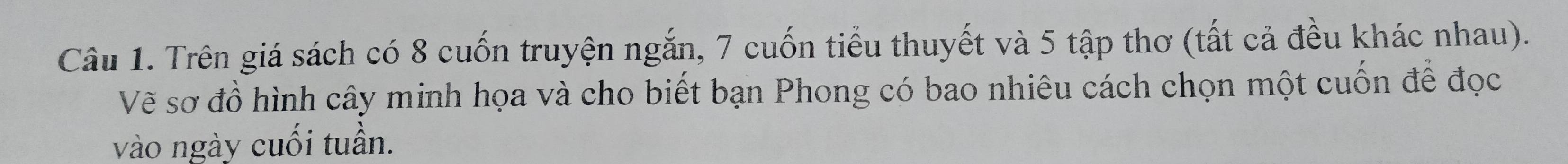 Trên giá sách có 8 cuốn truyện ngắn, 7 cuốn tiểu thuyết và 5 tập thơ (tất cả đều khác nhau). 
Vẽ sơ đồ hình cây minh họa và cho biết bạn Phong có bao nhiêu cách chọn một cuốn để đọc 
vào ngày cuối tuần.