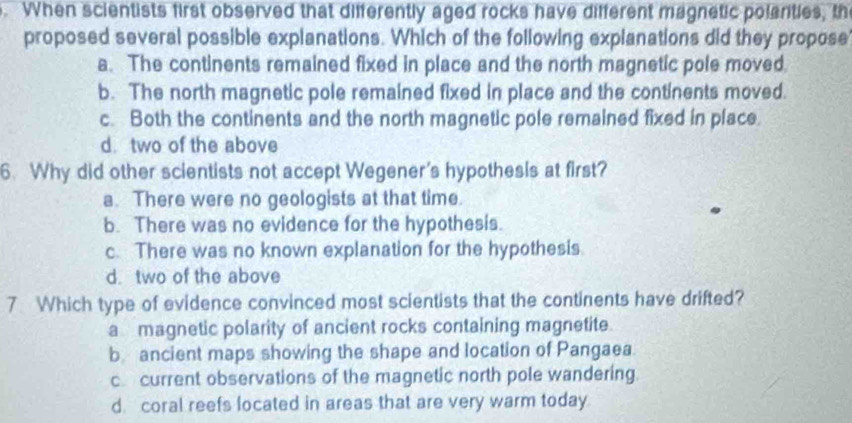 When scientists first observed that differently aged rocks have different magnetic polarties, th
proposed several possible explanations. Which of the following explanations did they propose
a. The continents remained fixed in place and the north magnetic pole moved.
b. The north magnetic pole remained fixed in place and the continents moved.
c. Both the continents and the north magnetic pole remained fixed in place.
d. two of the above
6. Why did other scientists not accept Wegener's hypothesis at first?
a. There were no geologists at that time.
b. There was no evidence for the hypothesis.
c. There was no known explanation for the hypothesis.
d. two of the above
7 Which type of evidence convinced most scientists that the continents have drifted?
a magnetic polarity of ancient rocks containing magnetite.
b ancient maps showing the shape and location of Pangaea
c current observations of the magnetic north pole wandering.
d. coral reefs located in areas that are very warm today