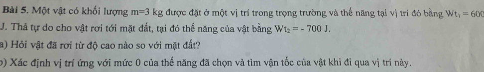 Một vật có khối lượng m=3kg được đặt ở một vị trí trong trọng trường và thế năng tại vị trí đó bằng Wt_1=600
J. Thả tự do cho vật rơi tới mặt đất, tại đó thế năng của vật bằng Wt_2=-700J. 
a) Hỏi vật đã rơi từ độ cao nào so với mặt đất? 
b) Xác định vị trí ứng với mức 0 của thế năng đã chọn và tìm vận tốc của vật khi đi qua vị trí này.