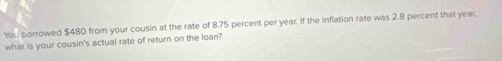 You borrowed $480 from your cousin at the rate of 8.75 percent per year. If the inflation rate was 2.8 percent that year, 
what is your cousin's actual rate of return on the loan?