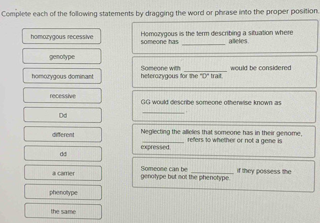 Complete each of the following statements by dragging the word or phrase into the proper position.
_
homozygous recessive Homozygous is the term describing a situation where
someone has alleles.
genotype
_
Someone with would be considered
homozygous dominant heterozygous for the ''D'' trait.
recessive
GG would describe someone otherwise known as
_.
Dd
different Neglecting the alleles that someone has in their genome,
_refers to whether or not a gene is
expressed.
dd
Someone can be _if they possess the
a carrier genotype but not the phenotype.
phenotype
the same