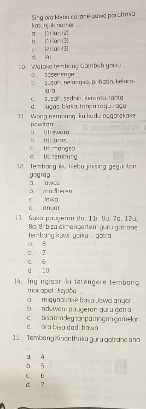 Sing ora klebu carane gawe parafrasa
katunjuk nomer
a. (1) Ian (2)
b. (1) lan (3)
c (2) lan (3)
d. (4)
10 Watake tembang Gambuh yaiku ...
a. sasenenge
b susah, nelangsa, prihatin, kelara-
lara
c.susah, sedhih, keranta-ranta
d. lugas, blaka, tanpa ragu-ragu
11 Wong nembang iku kudu nggatekake
pawitan
a titı swara
b titi laras
c titi mangsa
d. titi tembung
12. Tembang iku klebu jinising geguritan
gagrag
a. lawas
b. modheren
c Jawa
d. anyar
13 Saka paugeran 8a, 11i, 8u, 7a, 12u,
8a, 8i bisa dimangerleni guru gatrane
tembang kuwi, yaiku ... gatra.
a. 8
b. 7
C. 6
d 10
14. Ing ngisor iki tetengere tembang
macapat , kejaba ....
a migynakake basa Jawa anyar
b. nduwenı paugeran guru gatra
c bisa madeg tanpa iringan gamelan
d. ora bisa dadi bawa
15. 1embang Kinanthi iku guru gatrane ana
a. 4
b. 5
C. 6
d 7