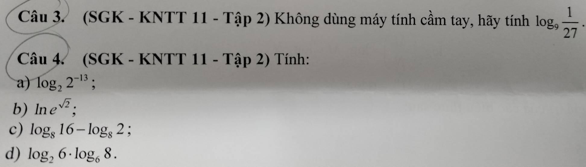 (SGK - KNTT 11 - Tập 2) Không dùng máy tính cầm tay, hãy tính log _9 1/27 . 
Câu 4. (SGK - KNTT 11 - Tập 2) Tính: 
a) log _22^(-13) : 
b) ln e^(sqrt(2)); 
c) log _816-log _82; 
d) log _26· log _68.