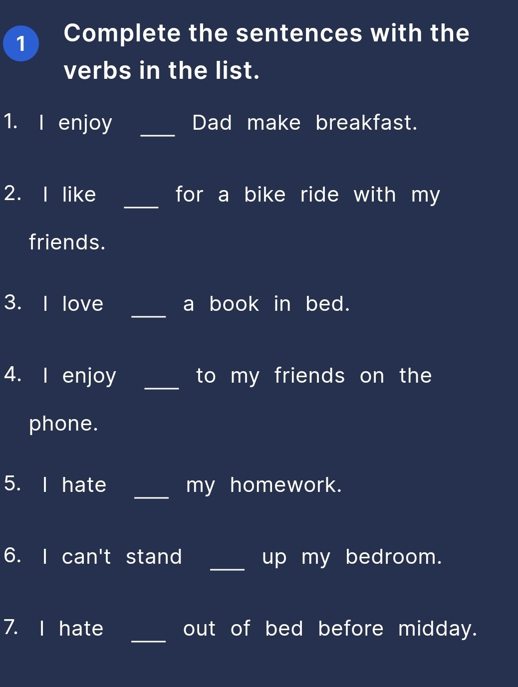 Complete the sentences with the 
verbs in the list. 
1. I enjoy _Dad make breakfast. 
_ 
2. I like for a bike ride with my 
friends. 
_ 
3. I love a book in bed. 
4. I enjoy _to my friends on the 
phone. 
5. I hate _my homework. 
6. I can't stand _up my bedroom. 
_ 
7. I hate out of bed before midday.