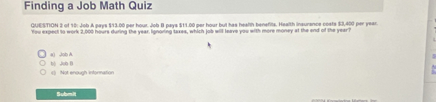 Finding a Job Math Quiz
QUESTION 2 of 10: Job A pays $13.00 per hour. Job B pays $11.00 per hour but has health benefits. Health insurance costs $3,400 per year.
You expect to work 2,000 hours during the year. Ignoring taxes, which job will leave you with more money at the end of the year?
a) Job A
b) Job B
c) Not enough information
Submit