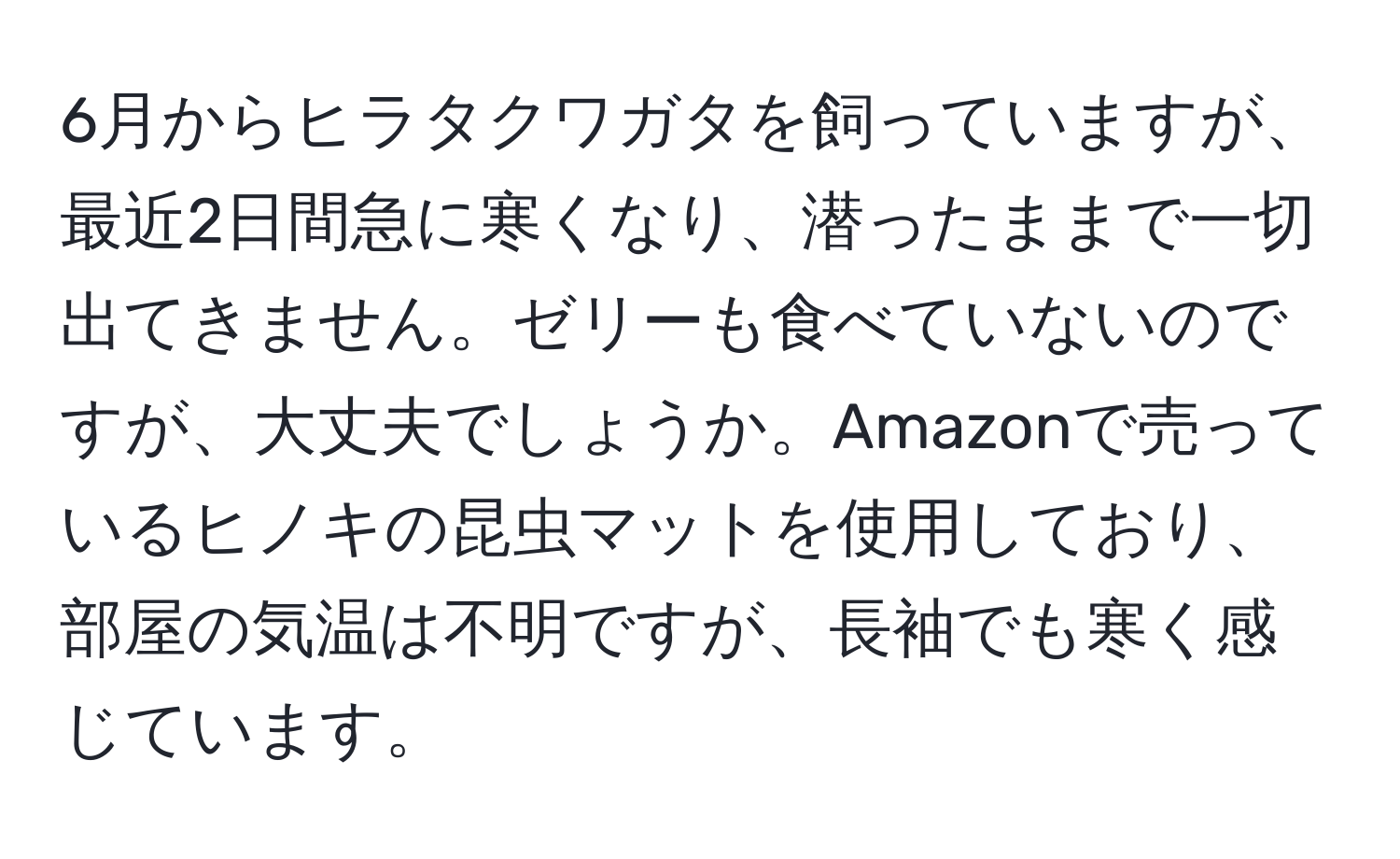 6月からヒラタクワガタを飼っていますが、最近2日間急に寒くなり、潜ったままで一切出てきません。ゼリーも食べていないのですが、大丈夫でしょうか。Amazonで売っているヒノキの昆虫マットを使用しており、部屋の気温は不明ですが、長袖でも寒く感じています。