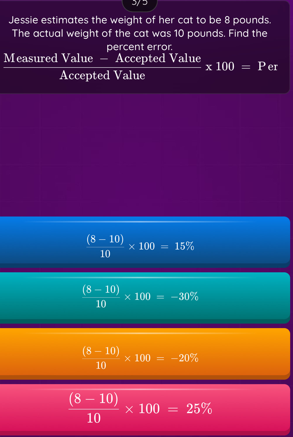 5/5
Jessie estimates the weight of her cat to be 8 pounds.
The actual weight of the cat was 10 pounds. Find the
percent error.
Measured Value - Accepted Value * 100=P er
Accepted Value
 ((8-10))/10 * 100=15%
 ((8-10))/10 * 100=-30%
 ((8-10))/10 * 100=-20%
 ((8-10))/10 * 100=25%