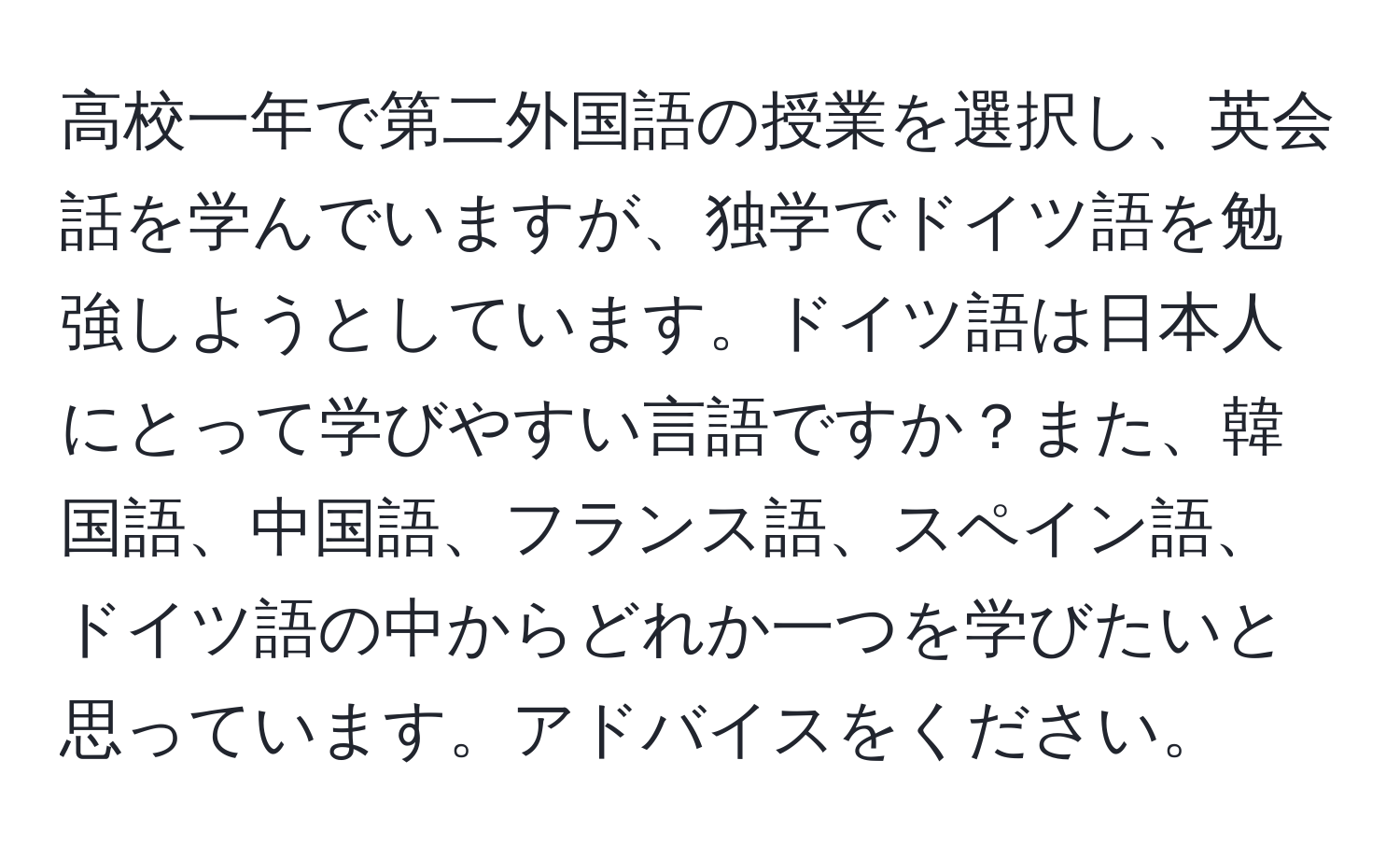 高校一年で第二外国語の授業を選択し、英会話を学んでいますが、独学でドイツ語を勉強しようとしています。ドイツ語は日本人にとって学びやすい言語ですか？また、韓国語、中国語、フランス語、スペイン語、ドイツ語の中からどれか一つを学びたいと思っています。アドバイスをください。