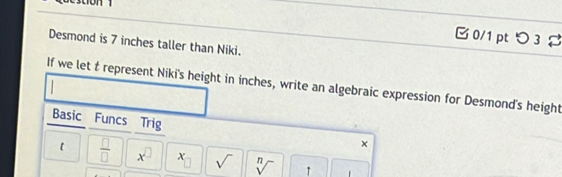 estion 
□0/1 pt つ 3% 
Desmond is 7 inches taller than Niki. 
If we let t represent Niki's height in inches, write an algebraic expression for Desmond's height 
Basic Funcs Trig 
× 
t  □ /□   x^(□) X □ sqrt() sqrt[n]() ↑