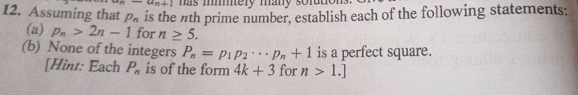 u-a_n+1 has mtely many sofutions. 
12. Assuming that p_n is the nth prime number, establish each of the following statements: 
(a) p_n>2n-1 for n≥ 5. 
(b) None of the integers P_n=p_1p_2·s p_n+1 is a perfect square. 
[Hint: Each P_n is of the form 4k+3 for n>1.]