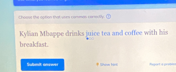 Choose the option that uses commas correctly. 
Kylian Mbappe drinks juice tea and coffee with his 
breakfast. 
Submit answer Show hint Report a probler