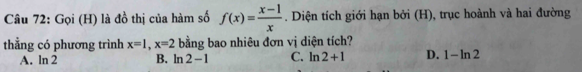 Gọi (H) là đồ thị của hàm số f(x)= (x-1)/x . Diện tích giới hạn bởi (H), trục hoành và hai đường
thẳng có phương trình x=1, x=2 bằng bao nhiêu đơn vị diện tích?
A. ln 2 B. ln 2-1 C. ln 2+1 D. 1-ln 2