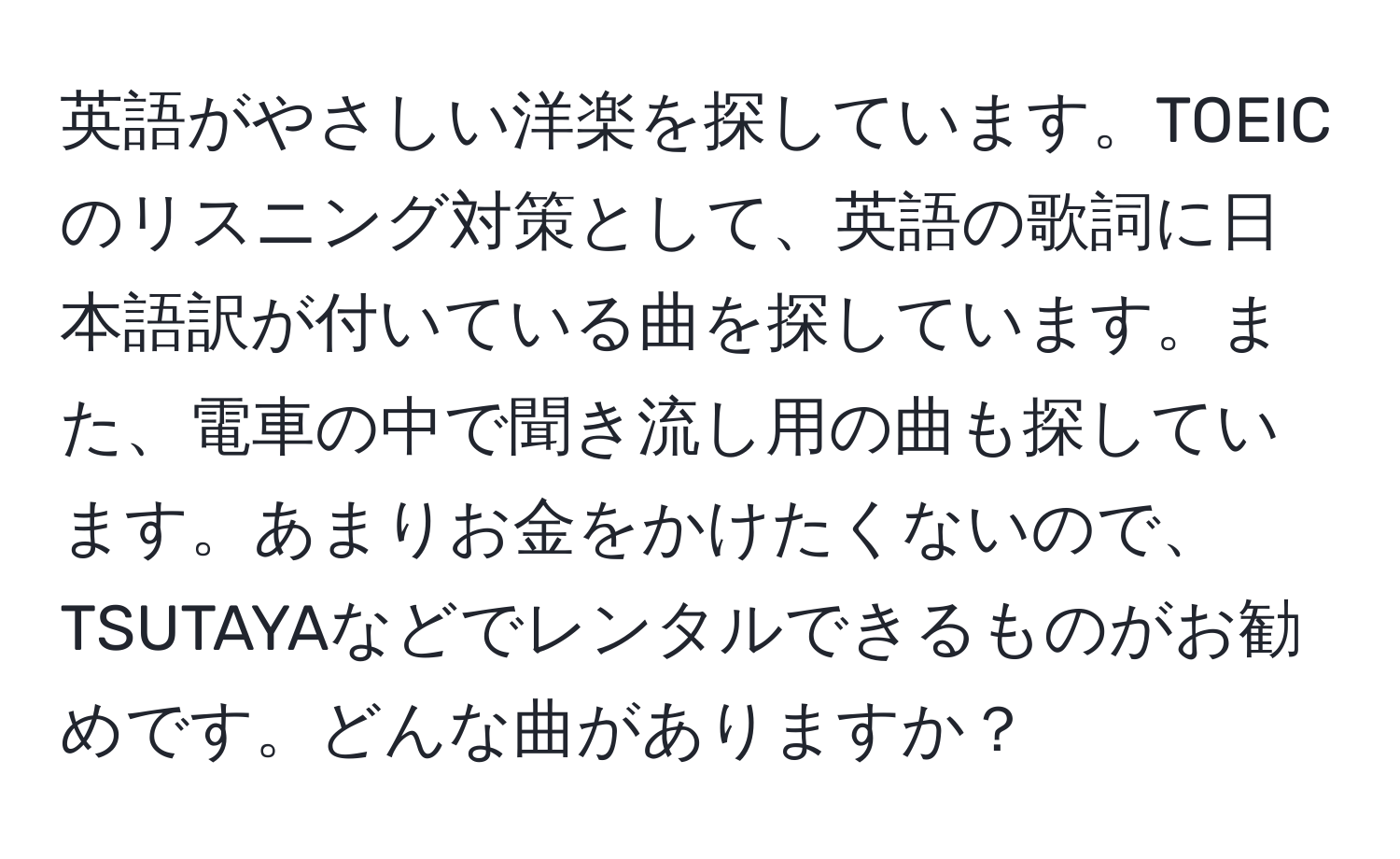 英語がやさしい洋楽を探しています。TOEICのリスニング対策として、英語の歌詞に日本語訳が付いている曲を探しています。また、電車の中で聞き流し用の曲も探しています。あまりお金をかけたくないので、TSUTAYAなどでレンタルできるものがお勧めです。どんな曲がありますか？