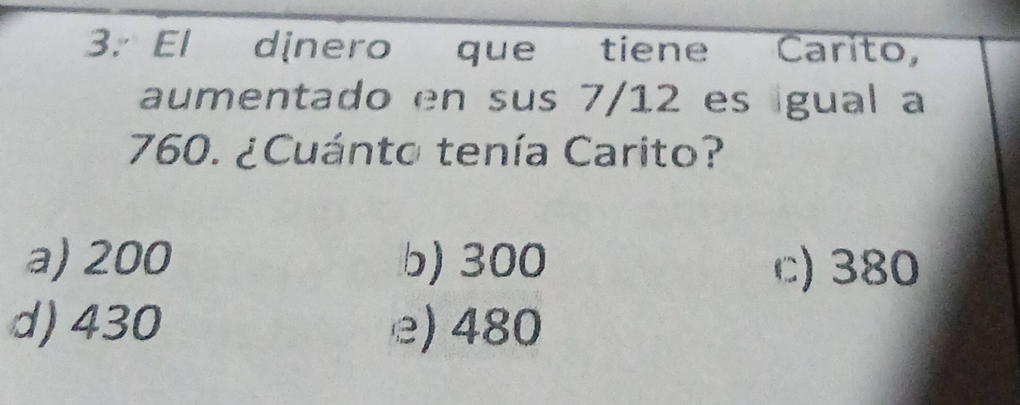 El dinero que tiene Carito,
aumentado en sus 7/12 es gual a
760. ¿Cuánto tenía Carito?
a) 200 b) 300
c) 380
d) 430 e) 480