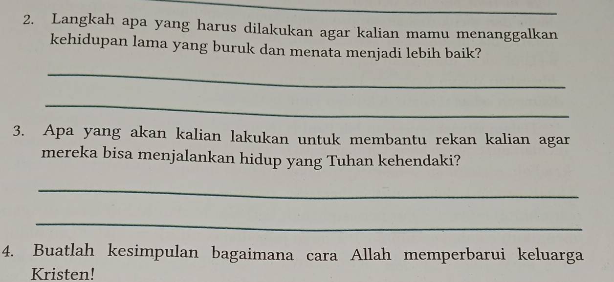 Langkah apa yang harus dilakukan agar kalian mamu menanggalkan 
kehidupan lama yang buruk dan menata menjadi lebih baik? 
_ 
_ 
3. Apa yang akan kalian lakukan untuk membantu rekan kalian agar 
mereka bisa menjalankan hidup yang Tuhan kehendaki? 
_ 
_ 
4. Buatlah kesimpulan bagaimana cara Allah memperbarui keluarga 
Kristen!