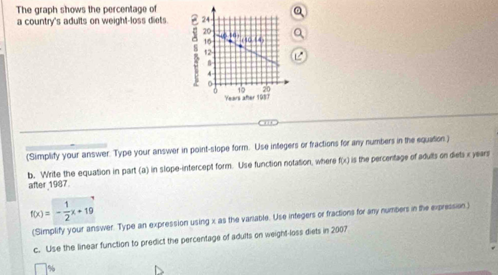The graph shows the percentage of 
a country's adults on weight-loss diets. 
(Simplify your answer. Type your answer in point-slope form. Use integers or fractions for any numbers in the equation.) 
b. Write the equation in part (a) in slope-intercept form. Use function notation, where f(x) is the percentage of adults on diets x years
after 1987.
f(x)=- 1/2 x+19
(Simplify your answer. Type an expression using x as the variable. Use integers or fractions for any numbers in the expression.) 
c. Use the linear function to predict the percentage of adults on weight-loss diets in 2007
%