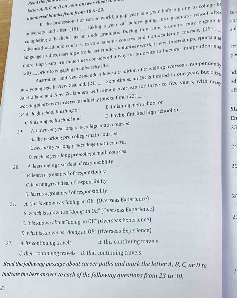 Read the Jonow
letter A, B, C r D n your answer s eel 
numbered blanks from from 18 to 22.
In the professional or career world, a gap year is a year before going to college or
university and after (18) taking a year off before going into graduate school after
tec
completing a bachelor as an undergraduate. During this time, students may engage in sof
advanced academic courses, extra-academic courses and non-academic courses, (19) _sal
language studies, learning a trade, art studies, volunteer work, travel, internships, sports and
pe
more. Gap years are sometimes considered a way for students to become independent and res
(20) prior to engaging in university life.
Australians and New Zealanders have a tradition of travelling overseas independentl
at a young age. In New Zealand, (21) . Sometimes, an OE is limited to one year, but ofter ad
Australians and New Zealanders will remain overseas for three to five years, with many ed
off
working short-term in service industry jobs to fund (22) _.
18. A. high school finishing or B. finishing high school or
C. finishing high school and D. having finished high school or
Sta
En
19. A. however yearlong pre-college math courses
23
B. like yearlong pre-college math courses
C. because yearlong pre-college math courses
24
D. such as year long pre-college math courses
20. A. learning a great deal of responsibility
25
B. learn a great deal of responsibility
C. learnt a great deal of responsibility
D. learns a great deal of responsibility
21. A. this is known as “doing an OE'' (Overseas Experience)
26
B. which is known as “doing an OE'' (Overseas Experience)
C. it is known about “doing an OE'' (Overseas Experience) 27
D. what is known as “doing an OE'' (Overseas Experience)
22. A. its continuing travels. B. this continuing travels.
C. their continuing travels. D. that continuing travels.
Read the following passage about career paths and mark the letter A, B, C, or D to
2
indicate the best answer to each of the following questions from 23 to 30.
22