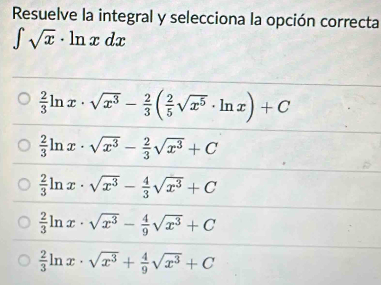 Resuelve la integral y selecciona la opción correcta
∈t sqrt(x)· ln xdx
 2/3 ln x· sqrt(x^3)- 2/3 ( 2/5 sqrt(x^5)· ln x)+C
 2/3 ln x· sqrt(x^3)- 2/3 sqrt(x^3)+C
 2/3 ln x· sqrt(x^3)- 4/3 sqrt(x^3)+C
 2/3 ln x· sqrt(x^3)- 4/9 sqrt(x^3)+C
 2/3 ln x· sqrt(x^3)+ 4/9 sqrt(x^3)+C