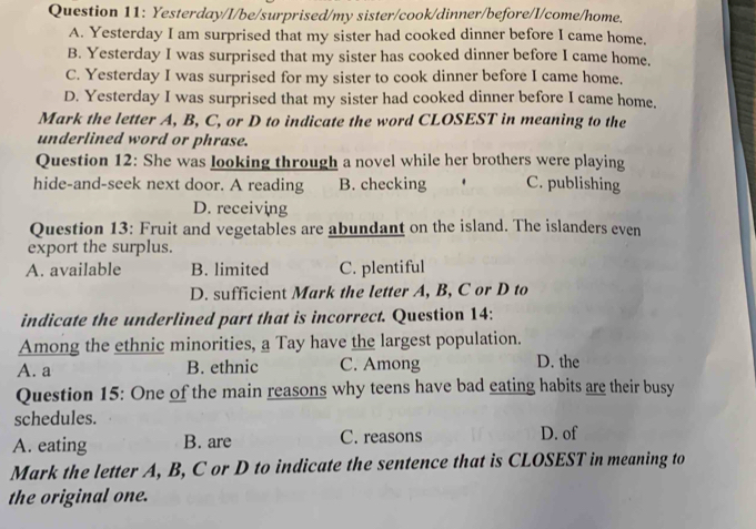 Yesterday/I/be/surprised/my sister/cook/dinner/before/I/come/home.
A. Yesterday I am surprised that my sister had cooked dinner before I came home.
B. Yesterday I was surprised that my sister has cooked dinner before I came home.
C. Yesterday I was surprised for my sister to cook dinner before I came home.
D. Yesterday I was surprised that my sister had cooked dinner before I came home.
Mark the letter A, B, C, or D to indicate the word CLOSEST in meaning to the
underlined word or phrase.
Question 12: She was looking through a novel while her brothers were playing
hide-and-seek next door. A reading B. checking . C. publishing
D. receiving
Question 13: Fruit and vegetables are abundant on the island. The islanders even
export the surplus.
A. available B. limited C. plentiful
D. sufficient Mark the letter A, B, C or D to
indicate the underlined part that is incorrect. Question 14:
Among the ethnic minorities, a Tay have the largest population.
A. a B. ethnic C. Among D. the
Question 15: One of the main reasons why teens have bad eating habits are their busy
schedules.
A. eating B. are C. reasons D. of
Mark the letter A, B, C or D to indicate the sentence that is CLOSEST in meaning to
the original one.