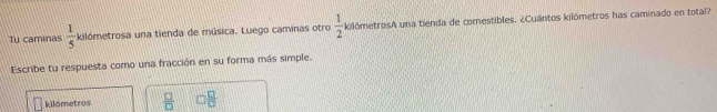 Tu caminas  1/5  kilómetrosa una tienda de música. Luego caminas otro  1/2  kilómetrosA una tienda de comestibles. ¿Cuántos kilómetros has caminado en total? 
Escribe tu respuesta como una fracción en su forma más simple. 
kilómetros  □ /□   □  □ /□  