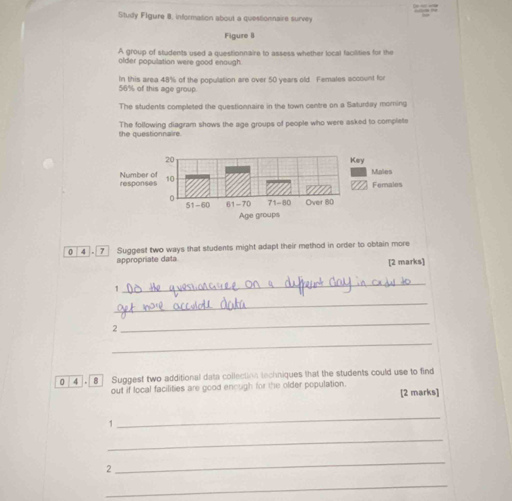 Study Flgure B. information about a questionnaire survey 
Figure 8 
A group of students used a questionnaire to assess whether local facilities for the 
older population were good enough. 
In this area 48% of the population are over 50 years old. Females account for
56% of this age group. 
The students completed the questionnaire in the town centre on a Saturday morning 
The following diagram shows the age groups of people who were asked to complete 
the questionnaire. 
0 4 . 7 Suggest two ways that students might adapt their method in order to obtain more 
appropriate data [2 marks] 
1 
_ 
_ 
2 
_ 
_ 
0 4 . 8 Suggest two additional data collection techniques that the students could use to find 
out if local facilities are good enough for the older population. 
[2 marks] 
1 
_ 
_ 
2 
_ 
_